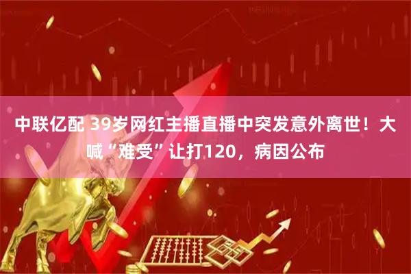 中联亿配 39岁网红主播直播中突发意外离世！大喊“难受”让打120，病因公布