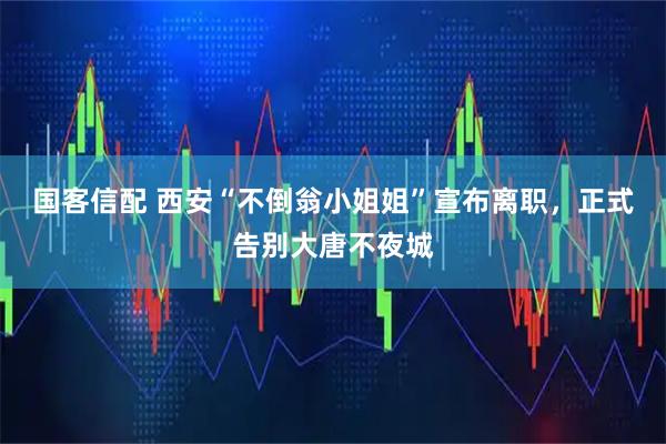 国客信配 西安“不倒翁小姐姐”宣布离职，正式告别大唐不夜城