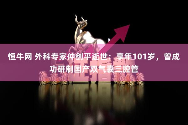恒牛网 外科专家仲剑平逝世：享年101岁，曾成功研制国产双气囊三腔管