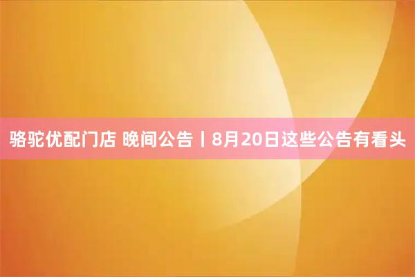 骆驼优配门店 晚间公告丨8月20日这些公告有看头