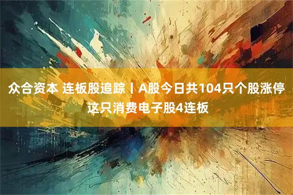 众合资本 连板股追踪丨A股今日共104只个股涨停 这只消费电子股4连板