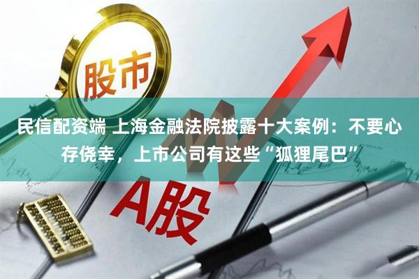 民信配资端 上海金融法院披露十大案例:不要心存侥幸,上市公司有这些“狐狸尾巴”