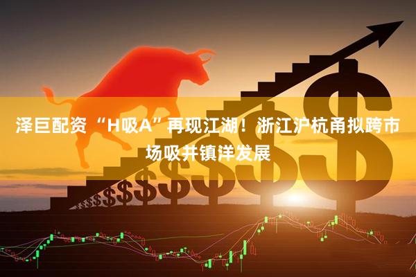 泽巨配资 “H吸A”再现江湖！浙江沪杭甬拟跨市场吸并镇洋发展