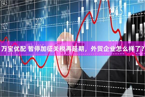 万宝优配 暂停加征关税再延期，外贸企业怎么样了？