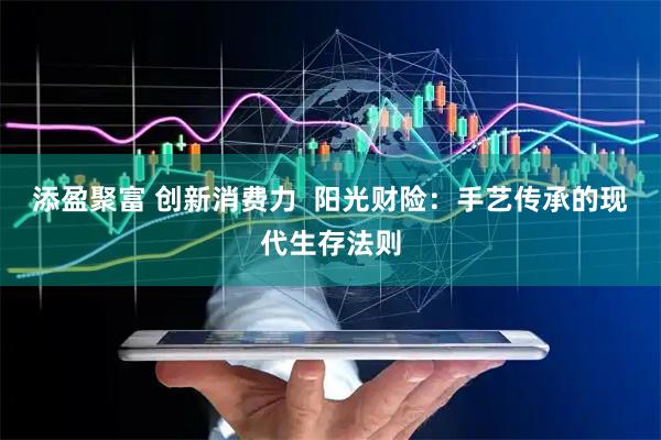 添盈聚富 创新消费力  阳光财险：手艺传承的现代生存法则