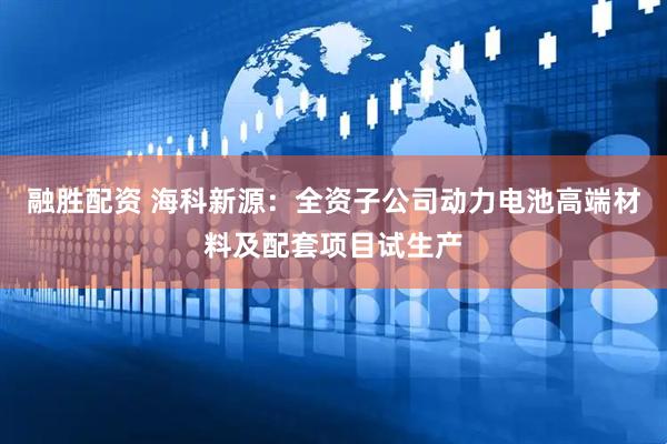 融胜配资 海科新源：全资子公司动力电池高端材料及配套项目试生产