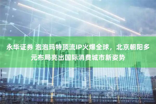 永华证券 泡泡玛特顶流IP火爆全球，北京朝阳多元布局亮出国际消费城市新姿势