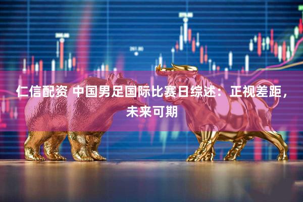 仁信配资 中国男足国际比赛日综述：正视差距，未来可期