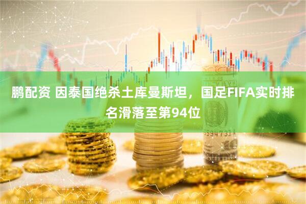 鹏配资 因泰国绝杀土库曼斯坦，国足FIFA实时排名滑落至第94位