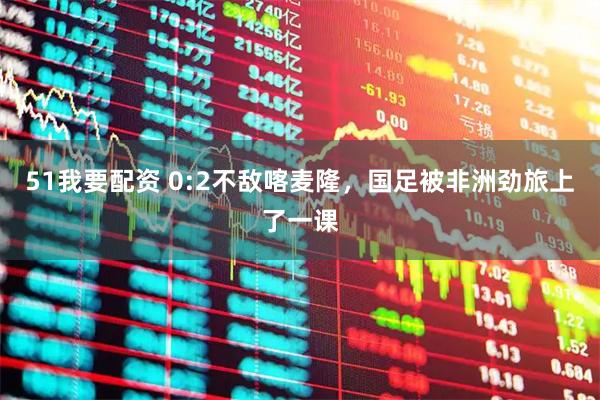 51我要配资 0:2不敌喀麦隆，国足被非洲劲旅上了一课