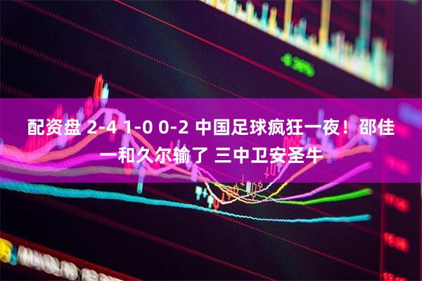配资盘 2-4 1-0 0-2 中国足球疯狂一夜！邵佳一和久尔输了 三中卫安圣牛