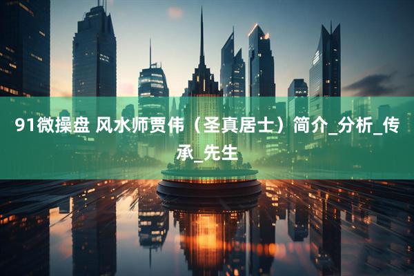 91微操盘 风水师贾伟（圣真居士）简介_分析_传承_先生