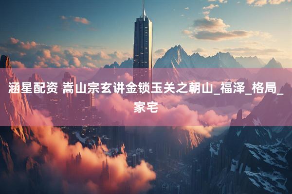 涵星配资 嵩山宗玄讲金锁玉关之朝山_福泽_格局_家宅