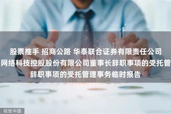 股票推手 招商公路 华泰联合证券有限责任公司关于招商局公路网络科技控股股份有限公司董事长辞职事项的受托管理事务临时报告