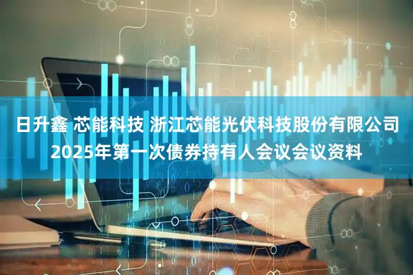 日升鑫 芯能科技 浙江芯能光伏科技股份有限公司2025年第一次债券持有人会议会议资料