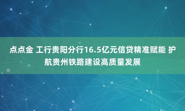 点点金 工行贵阳分行16.5亿元信贷精准赋能 护航贵州铁路建设高质量发展
