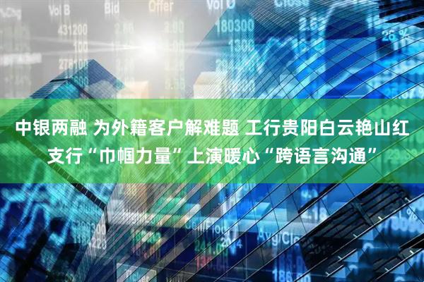 中银两融 为外籍客户解难题 工行贵阳白云艳山红支行“巾帼力量”上演暖心“跨语言沟通”