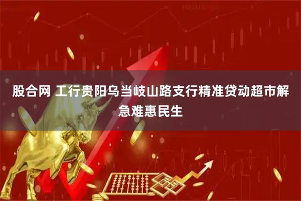 股合网 工行贵阳乌当岐山路支行精准贷动超市解急难惠民生