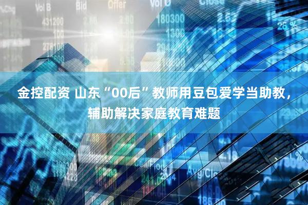 金控配资 山东“00后”教师用豆包爱学当助教，辅助解决家庭教育难题