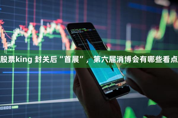 股票king 封关后“首展”，第六届消博会有哪些看点