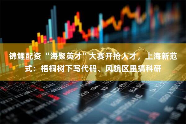 锦鲤配资 “海聚英才”大赛开抢人才，上海新范式：梧桐树下写代码、风貌区里搞科研