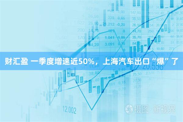 财汇盈 一季度增速近50%，上海汽车出口“爆”了