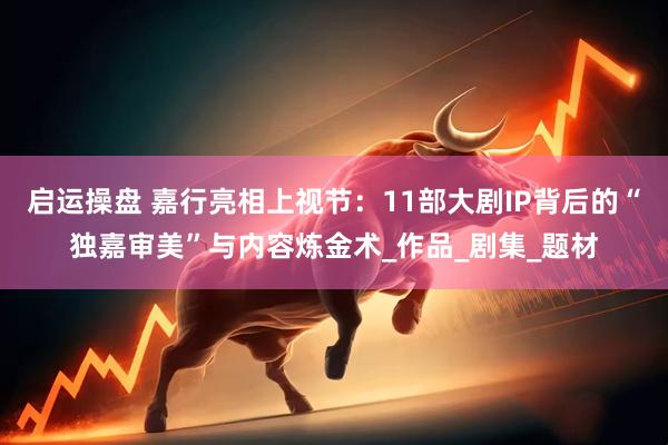 启运操盘 嘉行亮相上视节：11部大剧IP背后的“独嘉审美”与内容炼金术_作品_剧集_题材