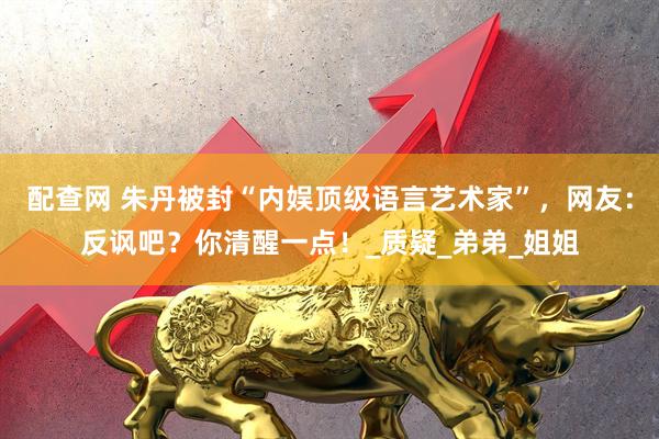 配查网 朱丹被封“内娱顶级语言艺术家”，网友：反讽吧？你清醒一点！_质疑_弟弟_姐姐