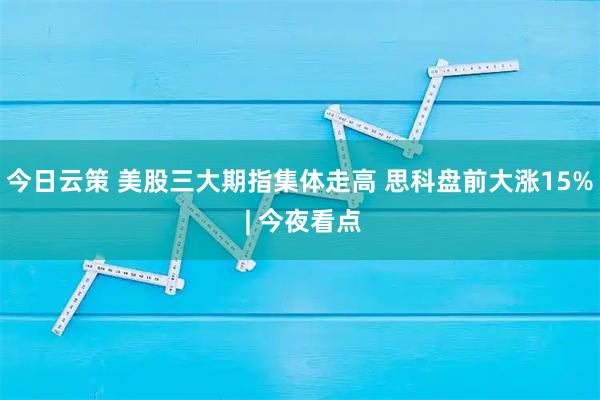 今日云策 美股三大期指集体走高 思科盘前大涨15% | 今夜看点