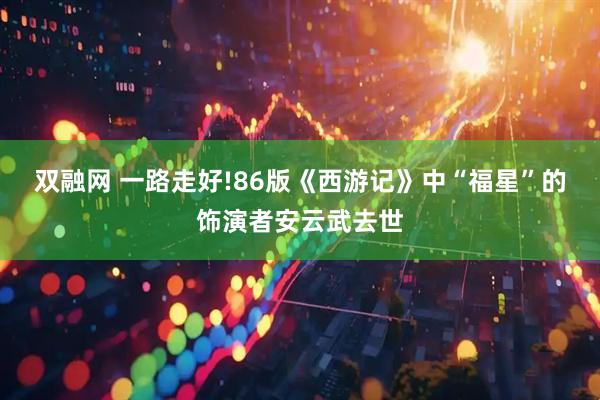 双融网 一路走好!86版《西游记》中“福星”的饰演者安云武去世