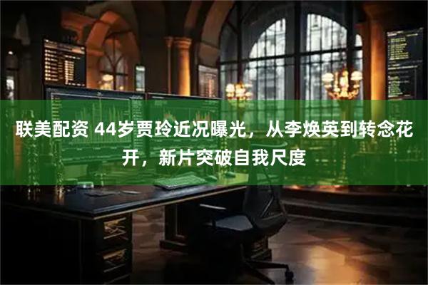 联美配资 44岁贾玲近况曝光，从李焕英到转念花开，新片突破自我尺度