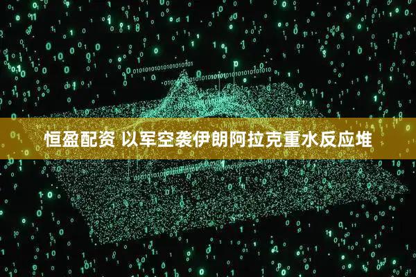 恒盈配资 以军空袭伊朗阿拉克重水反应堆