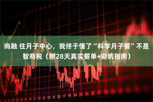 尚融 住月子中心,我终于懂了“科学月子餐”不是智商税(附28天真实餐单+避坑指南)