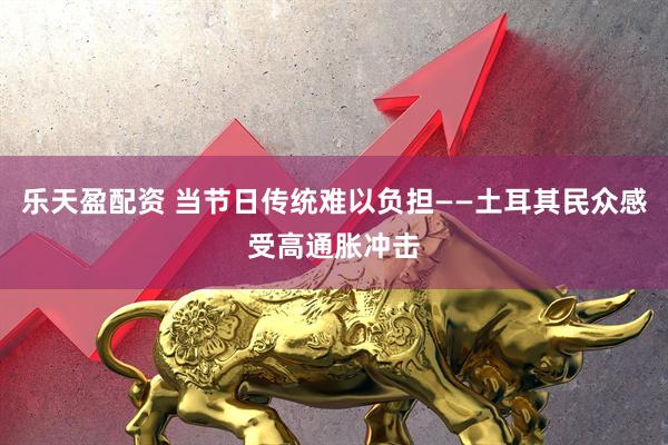 乐天盈配资 当节日传统难以负担——土耳其民众感受高通胀冲击