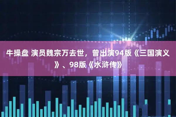 牛操盘 演员魏宗万去世，曾出演94版《三国演义》、98版《水浒传》
