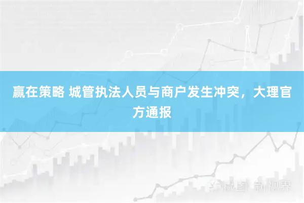 赢在策略 城管执法人员与商户发生冲突，大理官方通报