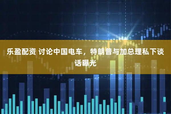 乐盈配资 讨论中国电车，特朗普与加总理私下谈话曝光