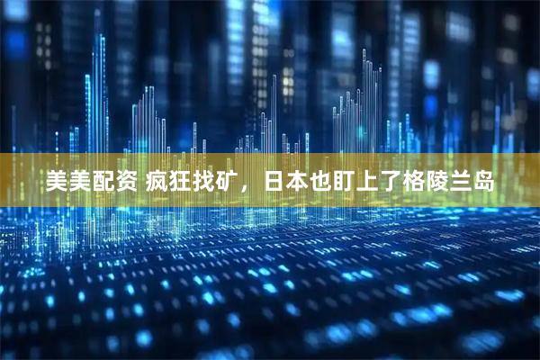 美美配资 疯狂找矿，日本也盯上了格陵兰岛
