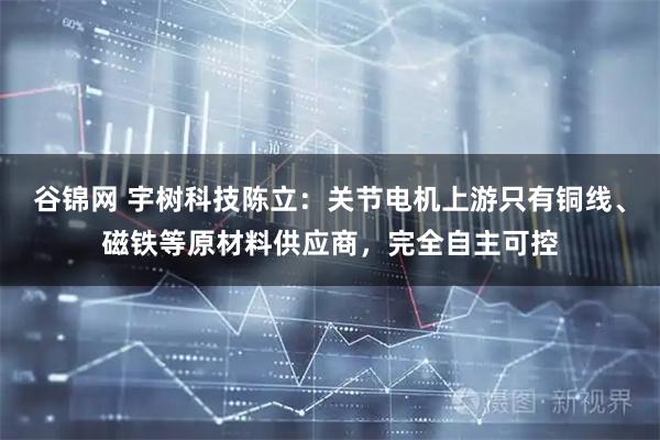 谷锦网 宇树科技陈立：关节电机上游只有铜线、磁铁等原材料供应商，完全自主可控
