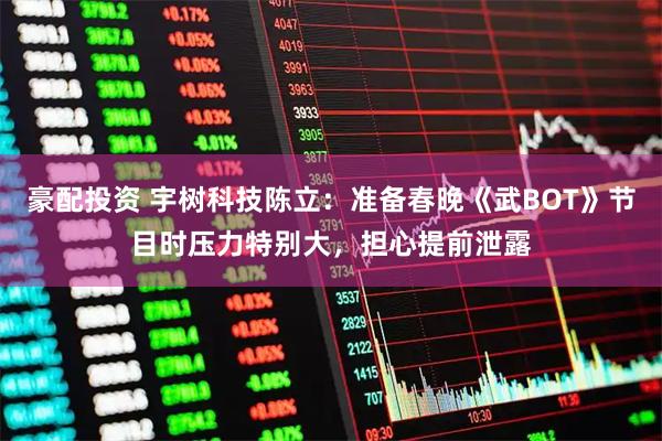 豪配投资 宇树科技陈立：准备春晚《武BOT》节目时压力特别大，担心提前泄露