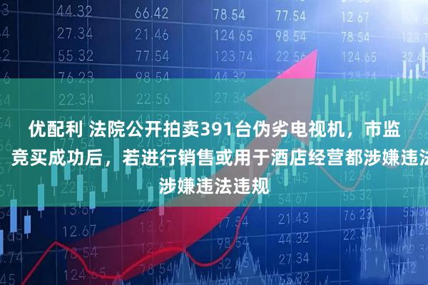 优配利 法院公开拍卖391台伪劣电视机，市监部门：竞买成功后，若进行销售或用于酒店经营都涉嫌违法违规