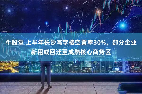 牛股堂 上半年长沙写字楼空置率30%,部分企业新租或回迁至成熟核心商务区