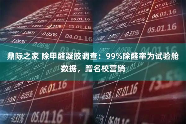 鼎际之家 除甲醛凝胶调查：99%除醛率为试验舱数据，蹭名校营销