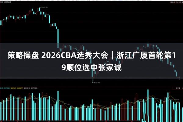 策略操盘 2026CBA选秀大会｜浙江广厦首轮第19顺位选中张家诚