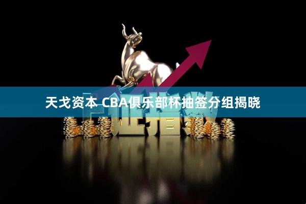 天戈资本 CBA俱乐部杯抽签分组揭晓