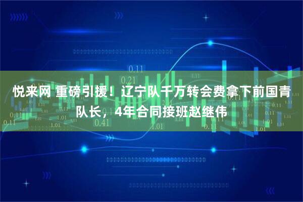 悦来网 重磅引援!辽宁队千万转会费拿下前国青队长,4年合同接班赵继伟